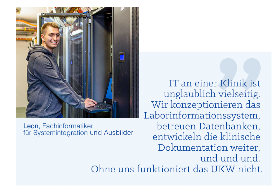 Zitatbild: IT an einer Klinik ist unglaublich vielseitig. Wir konzeptionieren das Laborinformationssystem, betreuen Datenbanken, entwickeln die klinische Dokumentation weiter, und und und. Ohne uns funktioniert das UKW nicht.