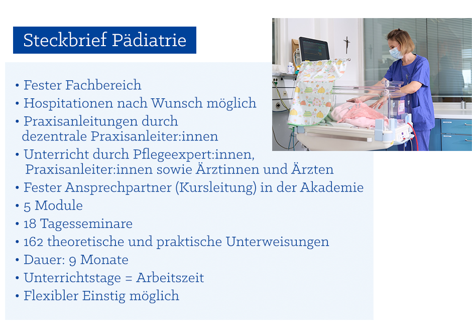 Steckbrief Pädiatrie: •	Fester Fachbereich  •	Hospitationen nach Wunsch möglich •	Praxisanleitungen durch dezentrale Praxisanleiter*innen •	Unterricht durch Pflegeexpert*innen, Praxisanleiter*innen und Ärzte/Ärztinnen •	Fester Ansprechpartner (Kursleitung) in der Akademie •	5 Module  •	18 Tagesseminaren •	162 theoretische und praktische Unterweisungen •	Dauer: 9 Monate •	Unterrichtstage = Arbeitszeit •	Flexibler Einstig möglich