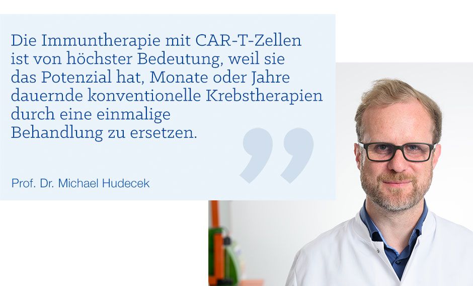 Zitat von Prof. Dr. Hudecek: Die Immuntherapie mit CAR-T-Zellen ist von höchster Bedeutung, weil sie  das Potenzial hat, Monate oder Jahre  dauernde konventionelle Krebstherapien durch eine einmalige  Behandlung zu ersetzen.