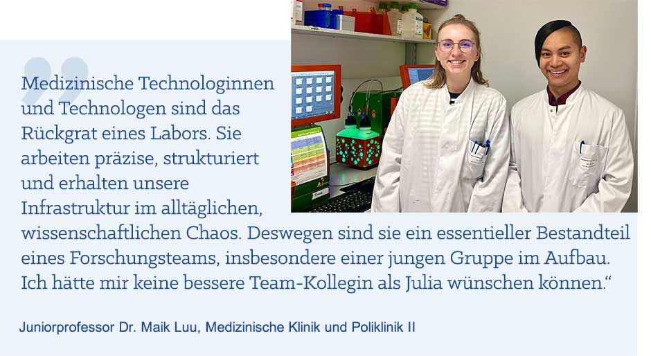 Zitat von Juniorprofessor Dr. Maik Luu: „Medizinische Technologinnen und Technologen sind das Rückgrat eines Labors. Sie arbeiten präzise, strukturiert und erhalten unsere Infrastruktur im alltäglichen, wissenschaftlichen Chaos. Deswegen sind sie ein essentieller Bestandteil eines Forschungsteams, insbesondere einer jungen Gruppe im Aufbau. Ich hätte mir keine bessere Team-Kollegin als Julia wünschen können.“