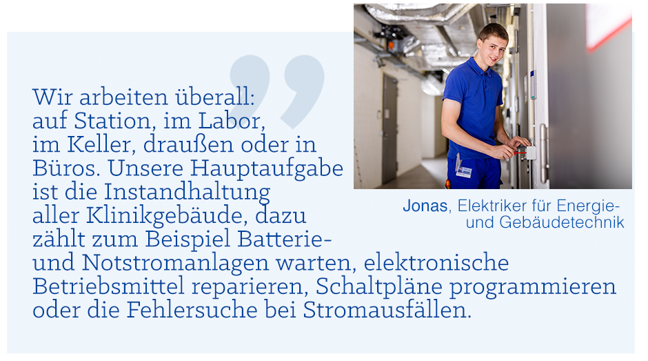 Zitatbild: Wir arbeiten überall: auf Station, im Labor, im Keller, draußen oder in Büros. Unsere Hauptaufgabe ist die Instandhaltung aller Klinikgebäude, dazu zählt zum Beispiel Batterie- und Notstromanlagen warten, elektronische Betriebsmittel reparieren, Schaltpläne programmieren oder die Fehlersuche bei Stromausfällen.