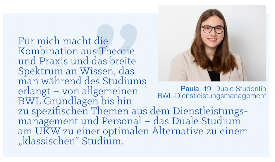 Zitat Paula Zitat von Paula, 19, Duale Studentin Dienstleistungsmanagement: Für mich macht die Kombination aus Theorie und Praxis und das breite Spektrum an Wissen, das man während des Studiums erlangt - von allgemeinen BWL Grundlagen bis hin zu spezifischen Themen aus dem Dienstleistungsmanagement und Personal - das Duale Studium am UKW zu einer optimalen Alternative zu einem „klassischen“ Studium.